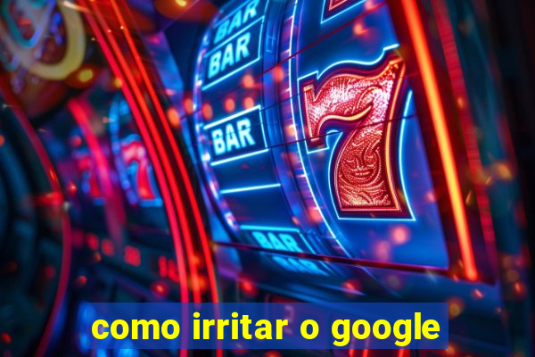 como irritar o google